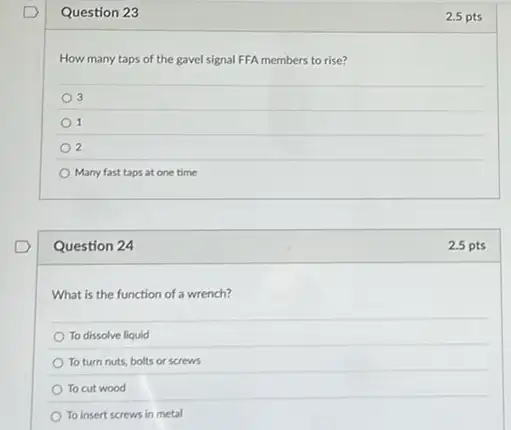 Question 23
How many taps of the gavel signal FFA members to rise?
3
1
2
Many fast taps at one time
Question 24
What is the function of a wrench?
To dissolve liquid
To turn nuts, bolts or screws
To cut wood
To insert screws in metal
2.5 pts
2.5 pts