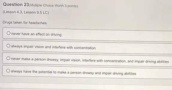 Question 23(Multiple Choice Worth 3 points)
(Lesson 4.3, Lesson 9.5 LC)
Drugs taken for headaches
never have an effect on driving
always impair vision and interfere with concentration
never make a person drowsy, impair vision, interfere with concentration, and impair driving abilities
always have the potential to make a person drowsy and impair driving abilities