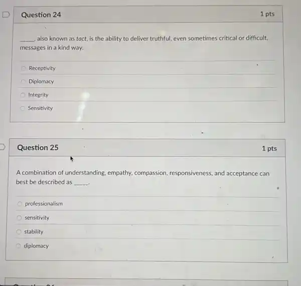 Question 24
__ also known as tact is the ability to deliver truthful, even sometimes critical or difficult,
messages in a kind way.
Receptivity
Diplomacy
Integrity
Sensitivity
Question 25
A combination of understanding, empathy compassion, responsiveness and acceptance can
best be described as __
professionalism
sensitivity
stability
diplomacy
1 pts
1 pts