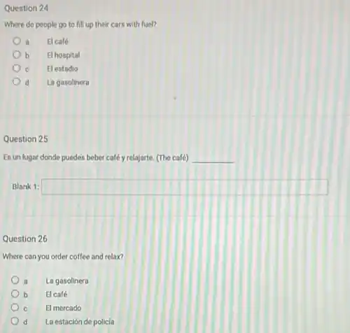 Question 24
Where do people go to fill up their cars with fuel?
a El café
b El hospital
El estadio
d La gasolinera
Question 25
Es un lugar donde puedes beber calé y relajarte. (The café) __
Blank 1: square 
Question 26
Where can you order coffee and relax?
La gasolinera
b El café
El mercado
d La estación de policia