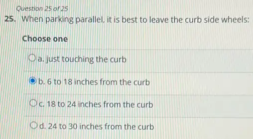 Question 25 of 25
25. When parking parallel it is best to leave the curb side wheels:
Choose one
a. just touching the curb
b. 6 to 18 inches from the curb
c. 18 to 24 inches from the curb
d. 24 to 30 inches from the curb