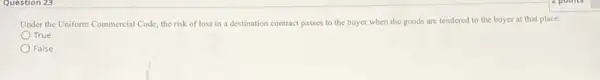 Question 25
Under the Uniform Commercial Code, the risk of loss in a destination contract passes to the buyer when the goods are tendered to the buyer at that place.
True
False