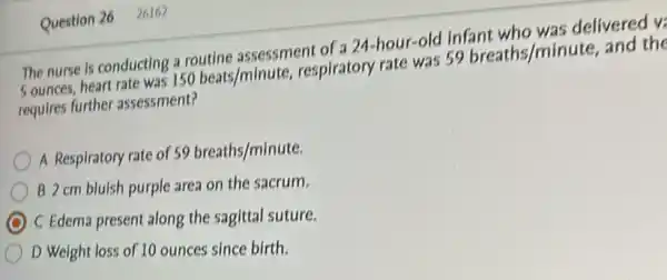 Question 26 26162
The nurse is conducting a routlne assessment of a 24-hour-old infant who was delivered vi
Sounces, heart rate was 150beats/minute respiratory rate was 59breaths/minute, and the
requires further assessment?
A Respiratory rate of 59breaths/minute.
B 2 cm blulsh purple area on the sacrum.
C Edema present along the sagittal suture.
D Weight loss of 10 ounces since birth.