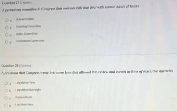 Question 27 (2 points)
A permanent committee in Congress that oversees bills that deal with certain kinds of Issues
a Subcommittee
b Standing Committee
- Select Committee
d Conference Committee
Question 28 (2 points)
A provision that Congress wrote Into some laws that allowed it to review and cancel actions of executive agencles
a Legislative Veto
b Legislative Oversight
c Impoundment
d Line-Item Veto