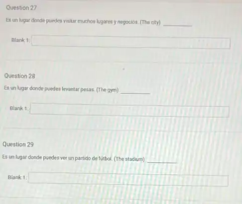 Question 27
Es un lugar donde puedes visitar muchos lugares y negocios. (The city) __
Blank 1:
square 
Question 28
Es un lugar donde puedes ides levantar pesas. (The gym) __
Blank 1: square 
Question 29
Es un lugar donde puedes ver un partido de fútbol. (The stadium) __
Blank 1: square