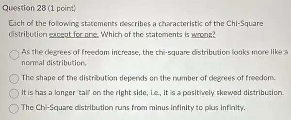 Question 28 (1 point)
Each of the following statements describes a characteristic of the Chi-Square
distribution except for one,Which of the statements is wrong?
As the degrees of freedom increase, the chi-square distribution looks more like a
normal distribution.
The shape of the distribution depends on the number of degrees of freedom.
It is has a longer "tail" on the right side, i.e., it is a positively skewed distribution.
The Chi-Square distribution runs from minus infinity to plus infinity.