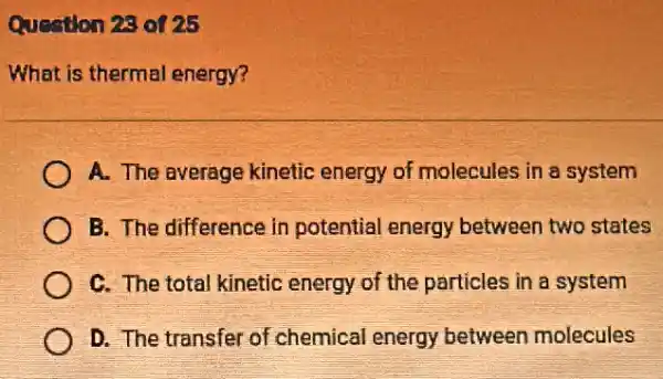 Question 28 of 25
What is thermal energy?
A. The average kinetic energy of molecules in a system
B. The difference in potential energy between two states
C. The total kinetic energy of the particles in a system
D. The transfer of chemical energy between molecules