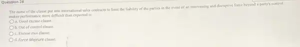 Question 28
The name of the clause put into international sales contracts to limit the liability of the parties in the event of an intervening and disruptive force beyond a party's control
makes performance more difficult than expected is:
a. Good excuse clause
b. Out of control clause
c. Excuse moi clause
d. Force Mojeure clause