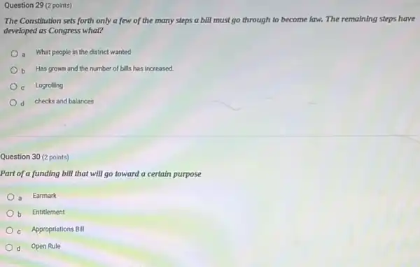 Question 29 (2 points)
The Constitution sets forth only a few of the many steps a bIll must go through to become law. The remaining steps have
developed as Congress what?
a What people in the district wanted
b Has grown and the number of bills has increased.
c Logrolling
d checks and balances
Question 30 (2 points)
Part of a funding bill that will go toward a certain purpose
a Earmark
b Entitlement
c Appropriations Bill
d Open Rule