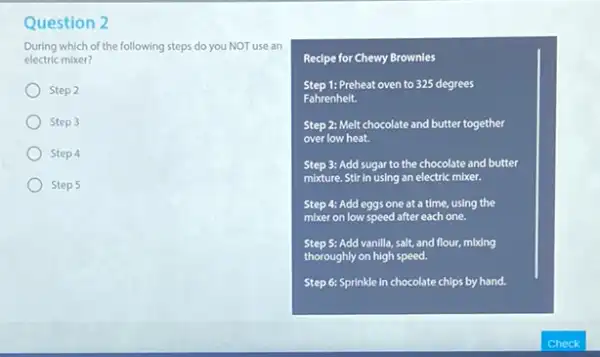 Question 2
During which of the following steps do you NOT use an
electric mixer?
Step 2
Step 3
Step 4
Step 5
Recipe for Chewy Brownles
Step 1: Preheat oven to 325 degrees
Fahrenheit.
Step 2: Melt chocolate and butter together
over low heat.
Step 3: Add sugar to the chocolate and butter
mixture. Stir in using an electric mixer.
Step 4: Add eggs one at a time, using the
mixer on low speed after each one.
Step 5: Add vanilla salt, and flour, mbdng
thoroughly on high speed.
Step 6: Sprinkle in chocolate chips by hand.