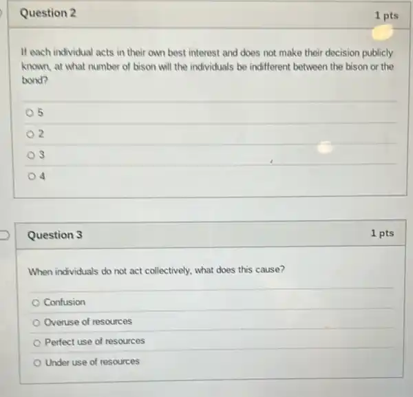 Question 2
If each individual acts in their own best interest and does not make their decision publicly
known, at what number of bison will the individuals be indifferent between the bison or the
bond?
5
2
S
4
Question 3
When individuals do not act collectively, what does this cause?
Confusion
Overuse of resources
Perfect use of resources
Under use of resources
1 pts
1 pts