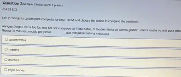 Question 2/Multiple Choice Worth 1 points)
(04.02 LC)
Lee yescoge la opción para completar la frase. Read and choose the option to complete the sentence.
Aunque Diego Rivera fue famoso por ser el esposo de Frida Kahlo él también tenia un talento grande. Rivera usata su arte para
Rivera es más reconocido por pintar __ que reflejan la historia mexicana.
autorretratos
retratos
murales
impresiones