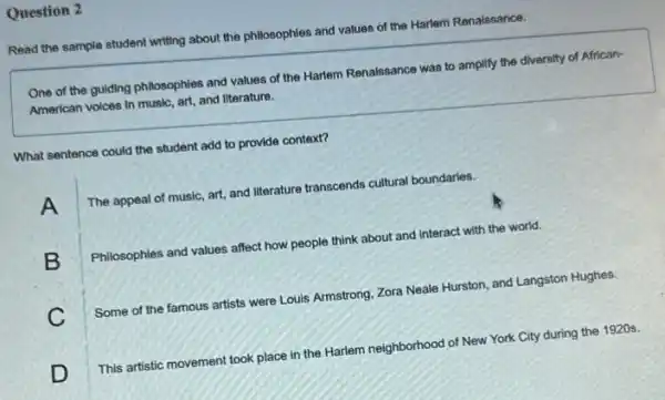 Question 2
Read the sample student writing about the philosophies and values of the Harlem Renalssance.
One of the gulding philosophies and values of the Harlem Renalssance was to amplify the diversity of African-
American volces in music art, and literature.
What sentence could the student add to provide context?
A The appeal of music,art, and literature transcends cultural boundaries.
B
Philosophies and values affect how people think about and interact with the world.
C
Some of the famous artists were Louis Armstrong.Zora Neale Hurston, and Langston Hughes.
D
This artistic movement took place in the Harlem neighborhood of New York City during the 1920s.