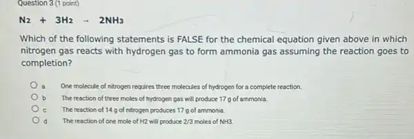 Question 3 (1 point)
N_(2)+3H_(2)arrow 2NH_(3)
Which of the following statements is FALSE for the chemical equation given above in which
nitrogen gas reacts with hydrogen gas to form ammonia gas assuming the reaction goes to
completion?
a One molecule of nitrogen requires three molecules of hydrogen for a complete reaction.
The reaction of three moles of hydrogen gas will produce 17 g of ammonia.
The reaction of 14g of nitrogen produces 17 g of ammonia.
The reaction of one mole of H2 will produce 2/3 moles of NH3.