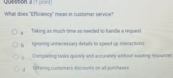 Question 3 (1 point)
What does "Efficiency" mean in customer service?
a Taking as much time as needed to handle a request
b Ignoring unnecessary details to speed up interactions
C Completing tasks quickly and accurately without wasting resources
d Offering customers discounts on all purchases