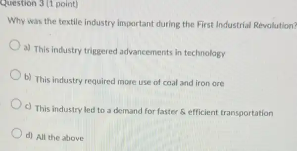 Question 3 (1 point)
Why was the textile industry important during the First Industrial Revolution?
a) This industry triggered advancements in technology
b) This industry required more use of coal and iron ore
c) This industry led to a demand for faster & efficient transportation
d) All the above