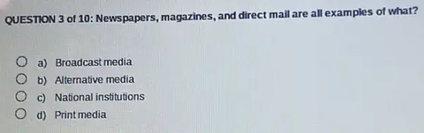 QUESTION 3 of 10 Newspapers, magazines, and direct mail are all examples of what?
a) Broadcast media
b) Alternative media
c) National institutions
d) Print media