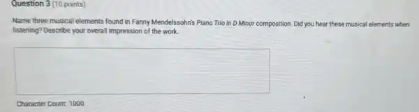 Question 3 (10 points)
Name three musical elements found in Fanny Mendelssohn's Piano Trio in D Minor composition. Did you hear these musical elements when
listening? Describe your overall impression of the work.
square 
Character Count: 1000