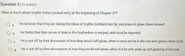 Question 3 (10 points)
What is tronic about Boythe Volta's journal entry at the beginning of Chapter 37?
a He believes that they are taking the ideas of Beythe Goddard two far, and plans to glean them himself.
b He thinks that their sense of duty to the Bcythedom is warped and must be reported.
He is put off by their discussion of how they would self-glear when it turns out he is the one who glearis them both.
d He is put off by their discussions of how they would self glean, when it is he who ends up self-gleaning in the and