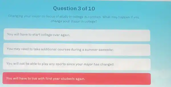 Question 3 of 10
Changing your major or focus of study in college is common. What may happen if you
change your major in college?
You will have to start college over again.
You may need to take additional courses during a summer semester.
You will not be able to play any sports since your major has changed.
You will have to live with first year students again.