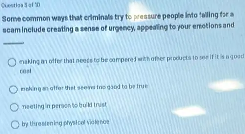 Question 3 of 10
Some common ways that criminals try to pressure people into falling for a
scam Include creating a sense of urgency, appealing to your emotions and
__
making an offer that needs to be compared with other products to see if it is a good
deal
making an offer that seems too good to be true
meeting in person to bulld trust
by threatening physical violence