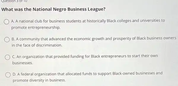 Question 3 of 10
What was the National Negro Business League?
A. A national club for business students at historically Black colleges and universities to
promote entrepreneurship.
B. A community that advanced the economic growth and prosperity of Black business owners
in the face of discrimination.
C. An organization that provided funding for Black entrepreneurs to start their own
businesses.
D. A federal organization that allocated funds to support Black-owned businesses and
promote diversity in business.