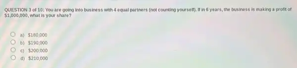 QUESTION 3 of 10:You are going into business with 4 equal partners (not counting yourself)If in 6 years, the business is making a profit of
 1,000,000 what is your share?
a) 180,000
b) 190,000
c) 200,000
d) 210,000