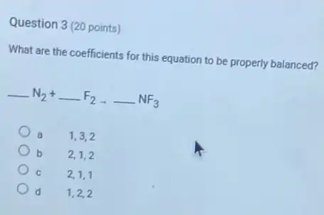 Question 3 (20 points)
What are the coefficients for this equation to be properly balanced?
underline ( )N_(2)+underline ( )F_(2)arrow underline ( )NF_(3)
1,3,2
b 2,1,2
C
2,1,1
d
1,2,2