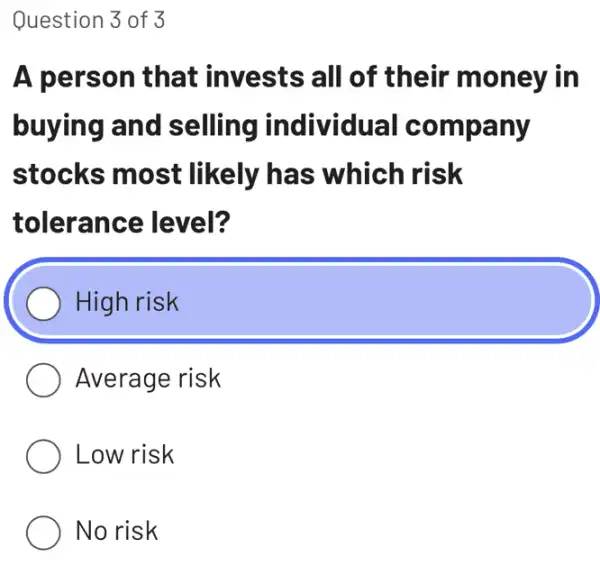 Question 3 of 3
A person that invests all of their money in
buying and selling individual company
stocks most likely has which risk
tolerance level?
High risk
) Average risk
Low risk
No risk