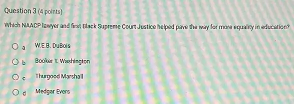 Question 3 (4 points)
Which NAACP lawyer and first Black Supreme Court Justice helped pave the way for more equality in education?
a W.E.B. DuBols
b Booker T. Washington
c Thurgood Marshall
d Medgar Evers