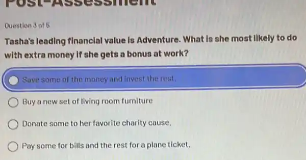 Question 3 of 5
Tasha's leading financlal value is Adventure. What Is she most likely to do
with extra money if she gets a bonus at work?
) Save some of the money and invest the rest.
Buy a new set of living room furniture
Donate some to her favorite charity cause.
Pay some for bills and the rest for a plane ticket.