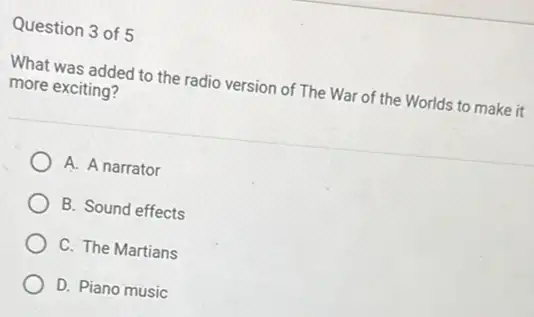 Question 3 of 5
What was added to the radio version of The War of the Worlds to make it
more exciting?
A. A narrator
B. Sound effects
C. The Martians
D. Piano music