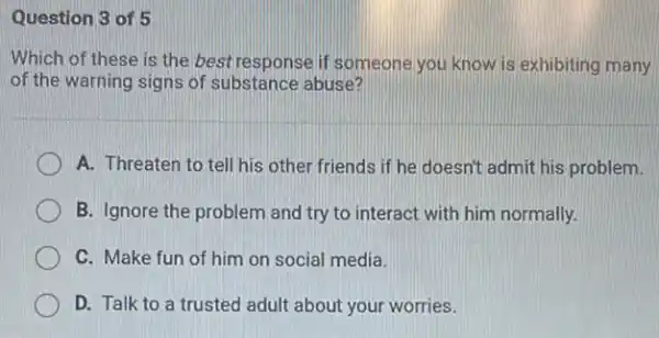 Question 3 of 5
Which of these is the best response if someone you know is exhibiting many
of the warning signs of substance abuse?
A. Threaten to tell his other friends if he doesn't admit his problem.
B. Ignore the problem and try to interact with him normally.
C. Make fun of him on social media.
D. Talk to a trusted adult about your worries.