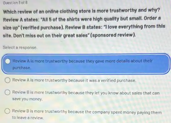 Question 3 of 8
Which review of an online clothing store is more trustworthy and why?
Review A states: "All 5 of the shirts were high quality but small.Order a
size up" (verified purchase)Review B states: "Tlove everything from this
site. Don't miss out on their great sales (sponsored review).
Select a response.
Review A is more trustworthy because they gave more details about their
purchase.
Review A is more trustworthy because it was a verified purchase.
Review B is more trustworthy because they let you know about sales that can
save you money.
Review B is more trustworthy because the company spent money paying them
to leave a review.