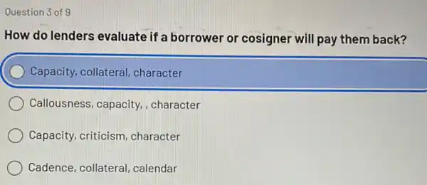 Question 3 of 9
How do lenders evaluate if a borrower or cosigner will pay them back?
Capacity, collateral , character
Callousness, capacity,, character
Capacity, criticism character
Cadence, collateral calendar