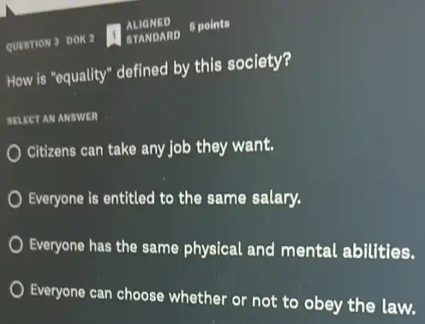 QUESTION 3 DOK 2 STANDARD
5 points
How is "equality"defined by this society?
STLECT AN ANSWER
Citizens can take any job they want.
Everyone is entitled to the same salary.
Everyone has the same physical and mental abilities.
Everyone can choose whether or not to obey the law.