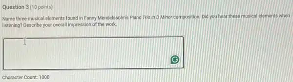 Question 3(10 points)
Name three musical elements found in Fanny Mendelssohn's Plano Trio in D Minor composition. Did you hear these musical elements when
listening? Describe your overall impression of the work.
square 
Character Count: 1000