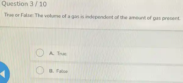 Question 3/10
True or False: The volume of a gas is independent of the amount of gas present.
A. True
B. False