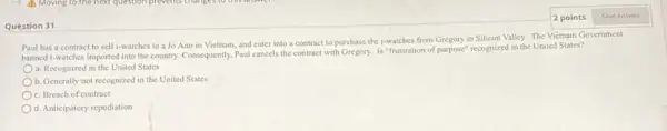 Question 31
Paul has a contract to sell i-watches to a Jo Ann in Vietnam, and enter into a contract to purchase the i-watches from Gregory in Silicon Valley. The Viétnam Government
banned i-watches imported into the country. Consequently, Paul cancels the contract with Gregory. Is "frustration of purpose" recognized in the United States?
a. Recognized in the United States
b. Generally not recognized in the United States
c. Breach of contract
d. Anticipatory repudiation