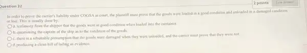 Question 32
In order to prove the carrier's liability under COGSA in court, the plaintiff must prove that the goods were loaded in a good condition and unloaded in a damaged condition
or lost. This is usually done by:
a. testimony from the shipper that the goods were in good condition when loaded into the container.
b. questioning the captain of the ship as to the condition of the goods
C. there is a rebuttable presumption that the goods were damaged when they were unloaded, and the carrier must prove that they were not.
d. producing a clean bill of lading as evidence.