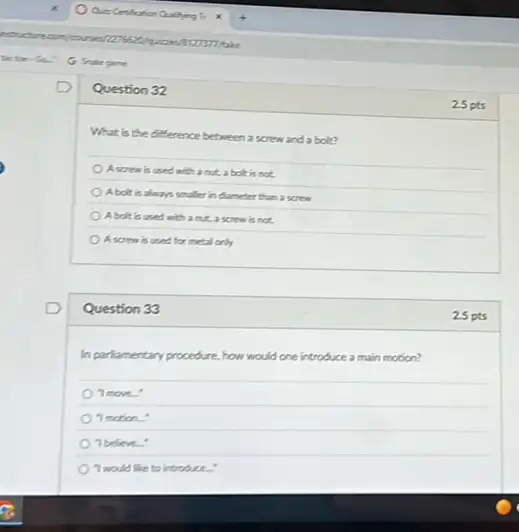 Question 32
What is the difference between a screw and a bolt?
A screw is used with a nut, a bolt is not.
Abolt is always smaller in dameter than a screw
A.bolt is used with a nut,a screw is not.
A screw is used for metal only
Question 33
In parliamentary procedure, how would one introduce a main motion?
"I more:
"Imotion.
"beleve
Twould like to introduce.
25 pts
25 pts