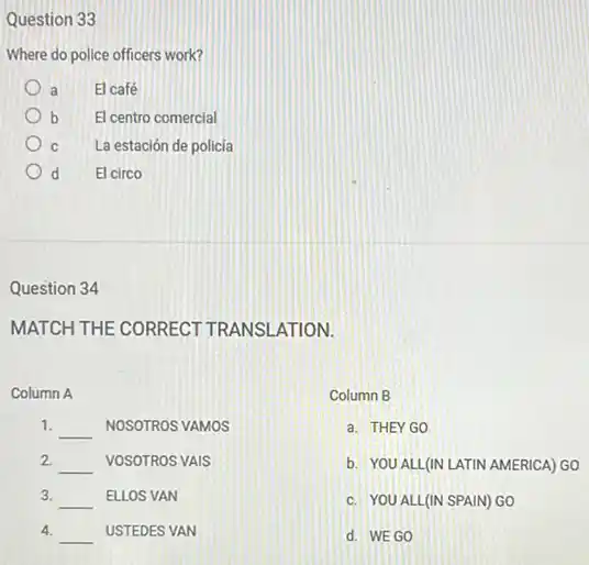 Question 33
Where do police officers work?
a El café
b El centro comercial
C La estación de policia
d El circo
Question 34
MATCH THE CORRECT TRANSLATION.
Column A
1. __ NOSOTROS VAMOS
2
__ VOSOTROS VAIS
3. __ ELLOS VAN
4. __ USTEDES VAN
Column B
a. THEYGO
b. YOU ALL(IN LATIN AMERICA) GO
c. YOU ALL(IN SPAIN) GO
d. WEGO