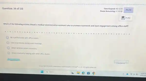 Question: 34 of 110
Which of the following actions should a medical adm
administrative assistant take to promote teamwork and team
engagement among office staff?
Be a perfectionist with office duties.
Use social media during team meetings.
Utilice tardiness when necessary.
Show Initiative by helping with other office duties.