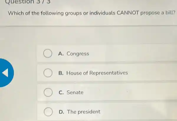 Question 373
Which of the following groups or individuals CANNOT propose a bill?
A. Congress
B. House of Representatives
C. Senate
D. The president