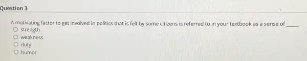 Question 3
A motivating factor to get involved in politics that is felt by some citizens is referred to in your textbook as a sense of __ .
strength
weakness
duty
humor