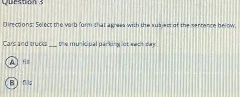 Question 3
Directions: Select the verb form that agrees with the subject of the sentence below.
Cars and trucks __ the municipal parking lot each day.
A fill
B fills