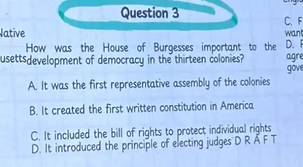 Question 3
lative
How was the House of Burgesses important to the
usettsdevelopment of democracy in the thirteen colonies?
A. It was the first representative assembly of the colonies
B. It created the first written constitution in America
C. It included the bill of rights to protect individual rights
D. It introduced the principle of electing judges D R A F T
C. F
want
D. F
agre
gove