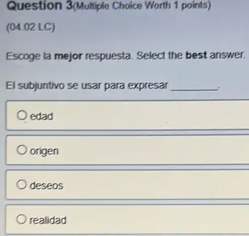 Question 3(Multiple Choice Worth 1 points)
(04.02 LC)
Escoge la mejor respuesta. Select the best answer.
El subjuntivo se usar para expresar __
edad
origen
deseos
realidad