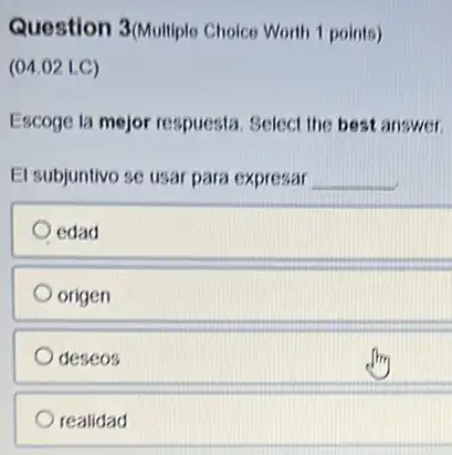 Question 3/Multiple Choice Worth 1 points)
(04.02 LC)
Escoge la mejor respuesta Select the best answer.
El subjuntivo se usar para expresar __
edad
origen
deseos
realidad