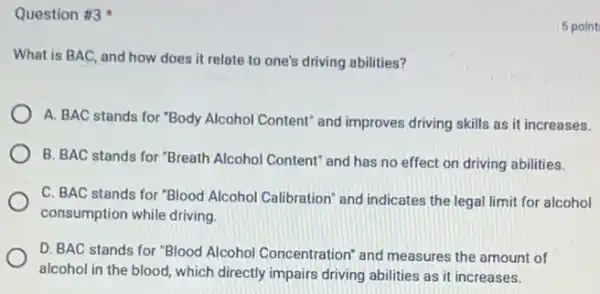 Question #3
What is BAC, and how does it relate to one's driving abilities?
A. BAC stands for "Body Alcohol Content" and improves driving skills as it increases.
B. BAC stands for "Breath Alcohol Content" and has no effect on driving abilities.
C. BAC stands for "Blood Alcohol Calibration" and indicates the legal limit for alcohol
consumption while driving
D. BAC stands for "Blood Alcohol Concentration"and measures the amount of
alcohol in the blood which directly impairs driving abilities as it increases.
5 point